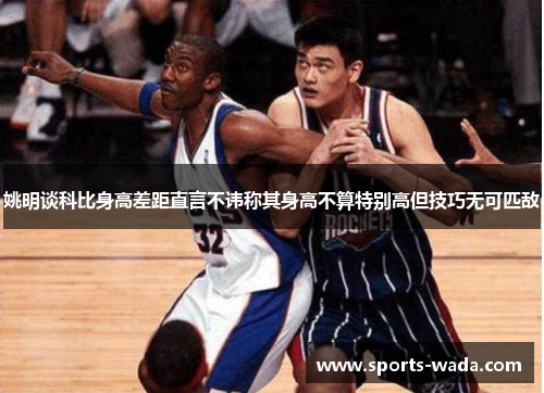 姚明谈科比身高差距直言不讳称其身高不算特别高但技巧无可匹敌
