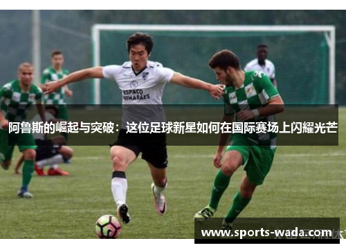 阿鲁斯的崛起与突破：这位足球新星如何在国际赛场上闪耀光芒