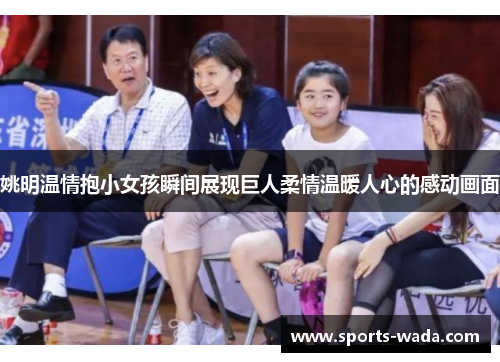 姚明温情抱小女孩瞬间展现巨人柔情温暖人心的感动画面