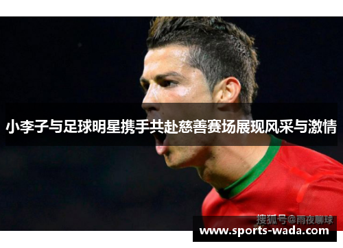 小李子与足球明星携手共赴慈善赛场展现风采与激情 小李子与足球明星携手共赴慈善赛场展现风采与激情