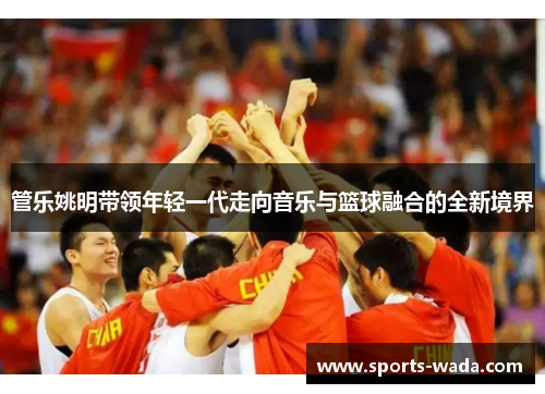管乐姚明带领年轻一代走向音乐与篮球融合的全新境界