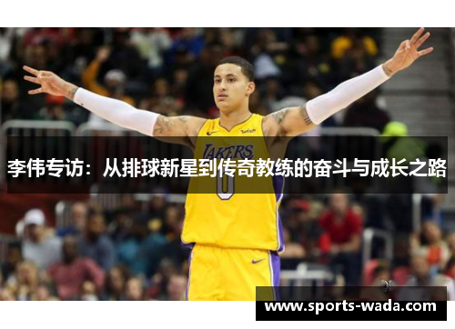 李伟专访：从排球新星到传奇教练的奋斗与成长之路