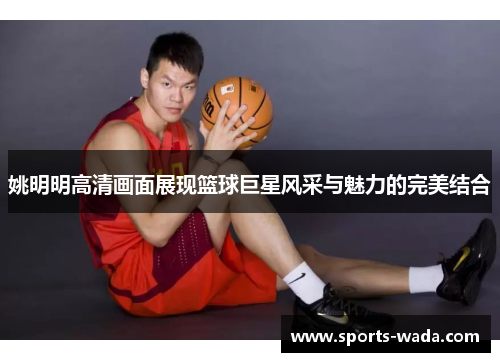 姚明明高清画面展现篮球巨星风采与魅力的完美结合