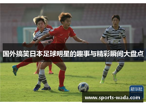 国外搞笑日本足球明星的趣事与精彩瞬间大盘点