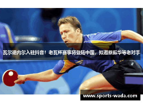 瓦尔德内尔入驻抖音!老瓦杯赛事将登陆中国,拟邀蔡振华等老对手 瓦尔德内尔入驻抖音!老瓦杯赛事将登陆中国,拟邀蔡振华等老对手